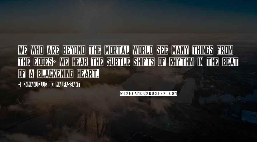 Emmanuelle De Maupassant Quotes: We who are beyond the mortal world see many things from the edges; we hear the subtle shifts of rhythm in the beat of a blackening heart.