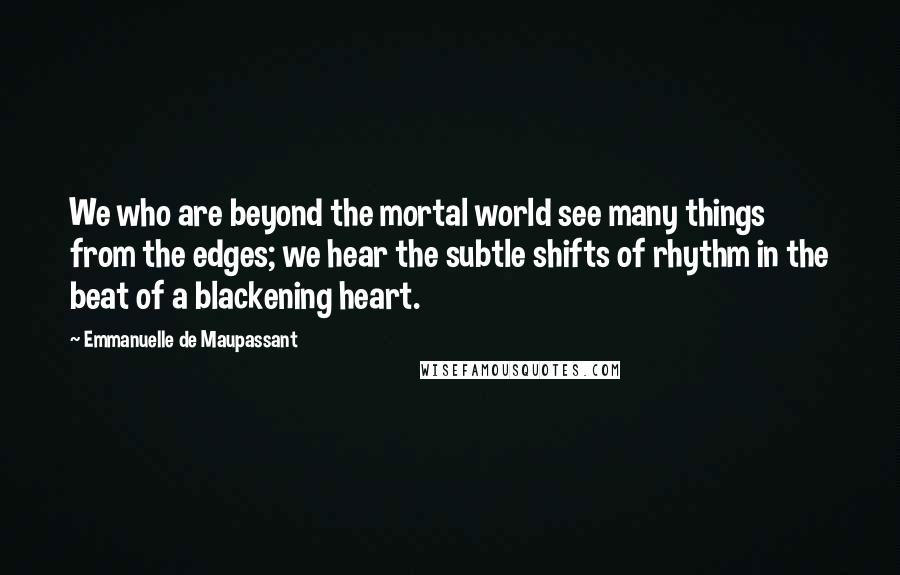 Emmanuelle De Maupassant Quotes: We who are beyond the mortal world see many things from the edges; we hear the subtle shifts of rhythm in the beat of a blackening heart.