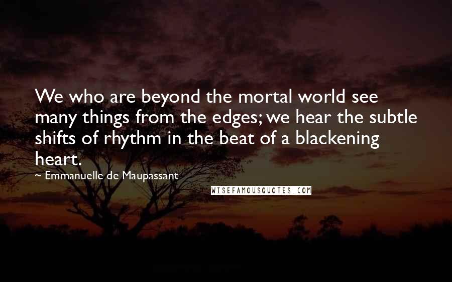 Emmanuelle De Maupassant Quotes: We who are beyond the mortal world see many things from the edges; we hear the subtle shifts of rhythm in the beat of a blackening heart.