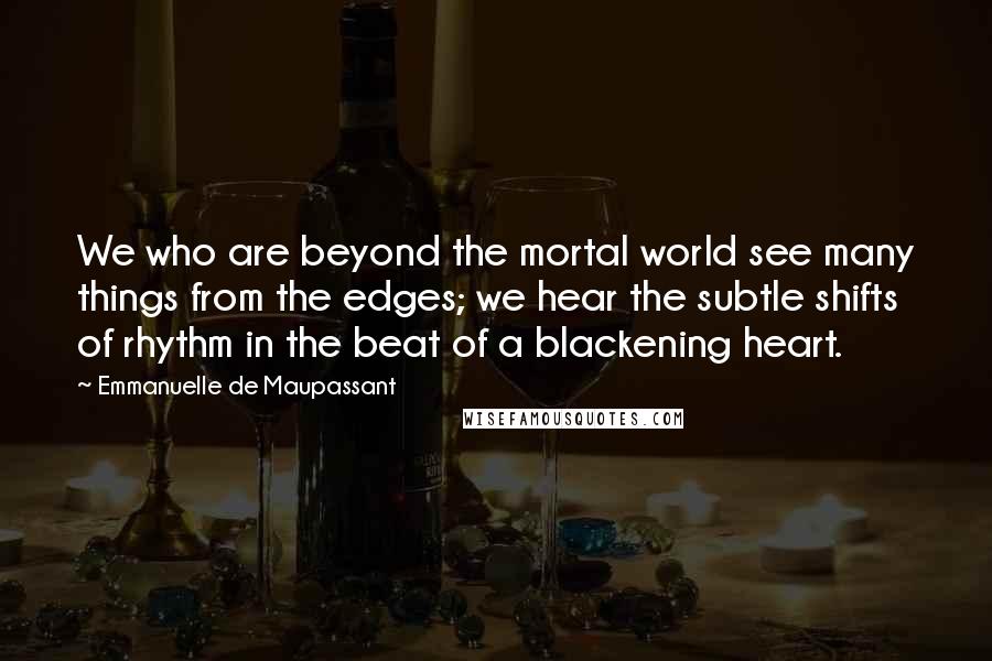 Emmanuelle De Maupassant Quotes: We who are beyond the mortal world see many things from the edges; we hear the subtle shifts of rhythm in the beat of a blackening heart.