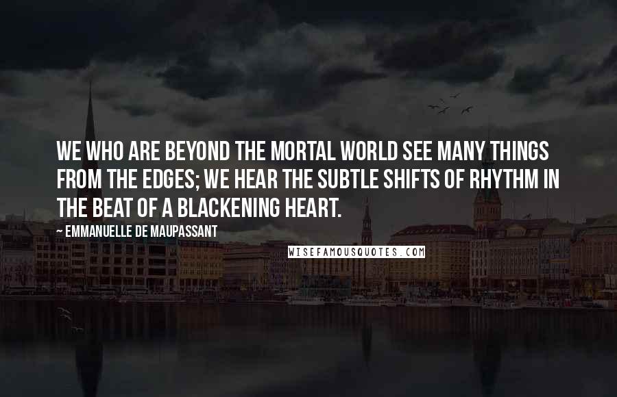 Emmanuelle De Maupassant Quotes: We who are beyond the mortal world see many things from the edges; we hear the subtle shifts of rhythm in the beat of a blackening heart.