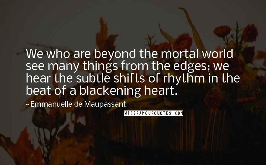 Emmanuelle De Maupassant Quotes: We who are beyond the mortal world see many things from the edges; we hear the subtle shifts of rhythm in the beat of a blackening heart.