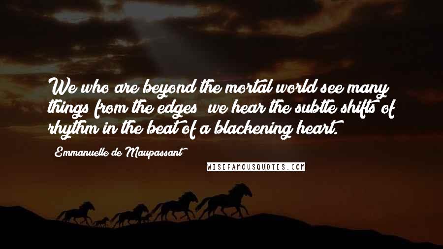 Emmanuelle De Maupassant Quotes: We who are beyond the mortal world see many things from the edges; we hear the subtle shifts of rhythm in the beat of a blackening heart.