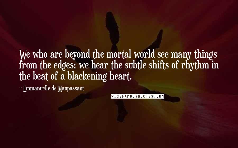 Emmanuelle De Maupassant Quotes: We who are beyond the mortal world see many things from the edges; we hear the subtle shifts of rhythm in the beat of a blackening heart.