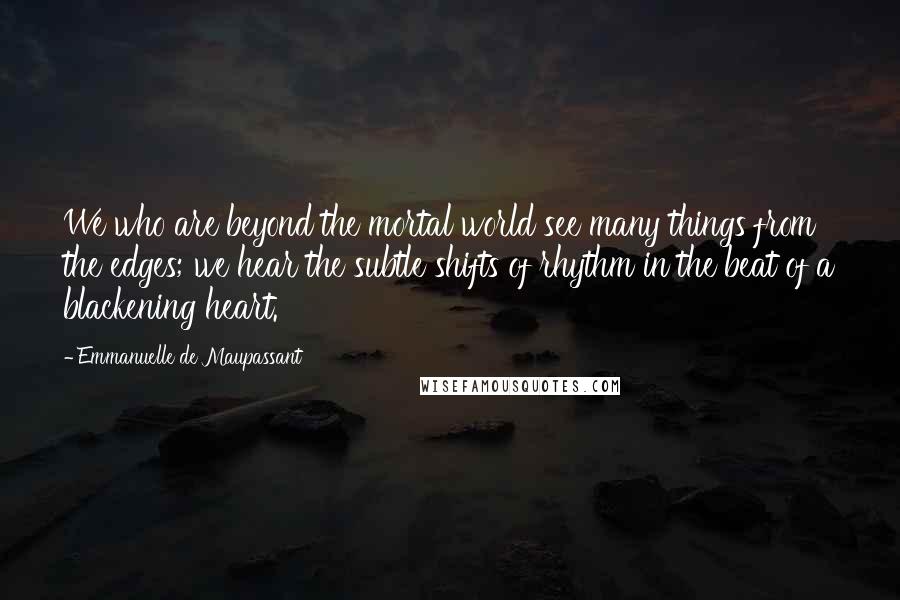 Emmanuelle De Maupassant Quotes: We who are beyond the mortal world see many things from the edges; we hear the subtle shifts of rhythm in the beat of a blackening heart.