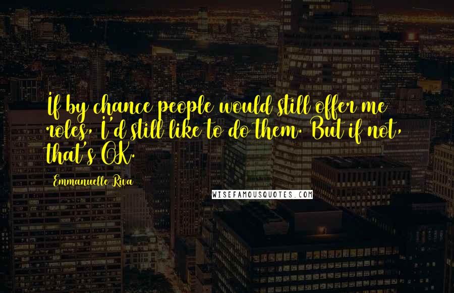 Emmanuelle Riva Quotes: If by chance people would still offer me roles, I'd still like to do them. But if not, that's OK.