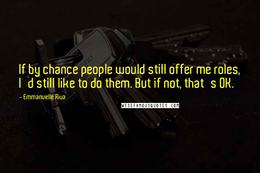 Emmanuelle Riva Quotes: If by chance people would still offer me roles, I'd still like to do them. But if not, that's OK.