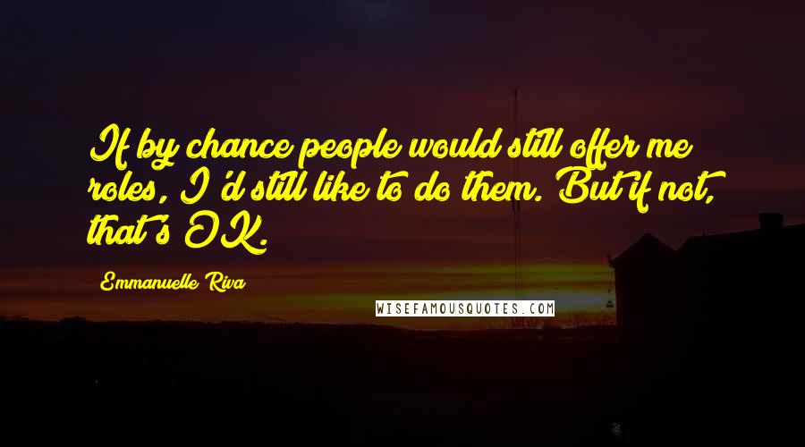 Emmanuelle Riva Quotes: If by chance people would still offer me roles, I'd still like to do them. But if not, that's OK.