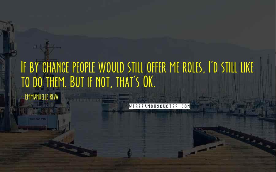 Emmanuelle Riva Quotes: If by chance people would still offer me roles, I'd still like to do them. But if not, that's OK.