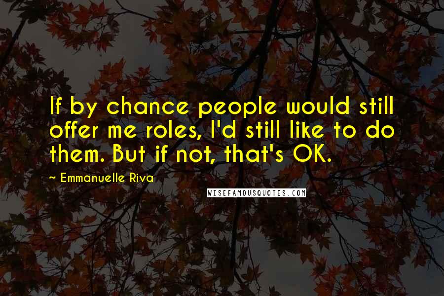 Emmanuelle Riva Quotes: If by chance people would still offer me roles, I'd still like to do them. But if not, that's OK.