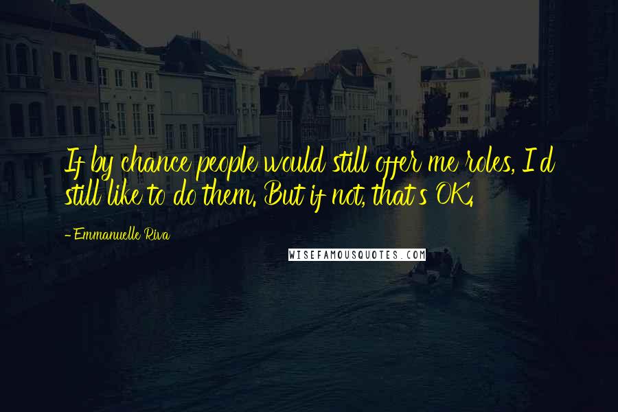 Emmanuelle Riva Quotes: If by chance people would still offer me roles, I'd still like to do them. But if not, that's OK.