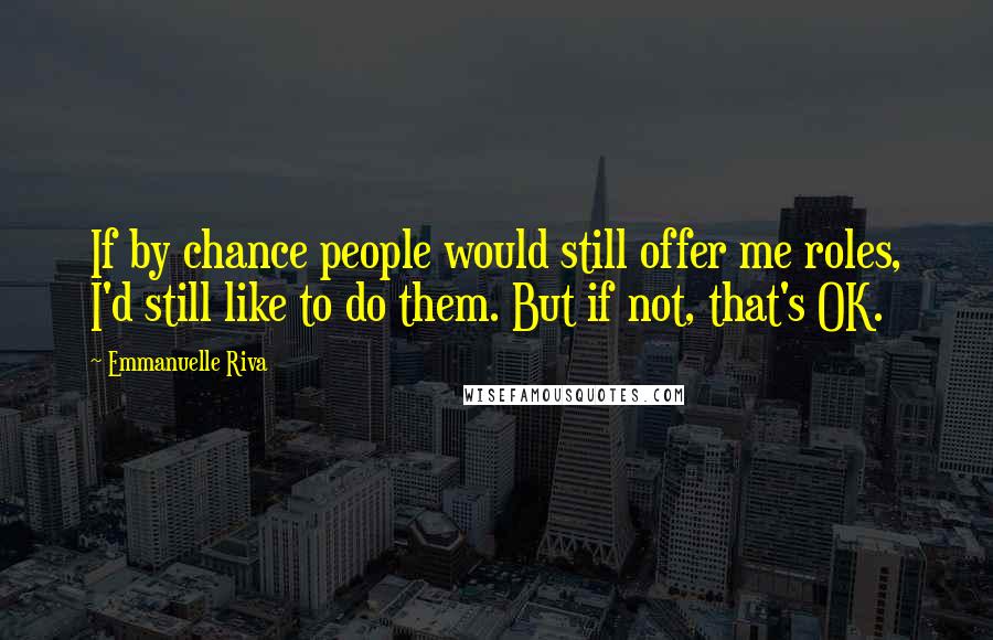 Emmanuelle Riva Quotes: If by chance people would still offer me roles, I'd still like to do them. But if not, that's OK.