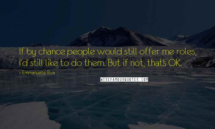 Emmanuelle Riva Quotes: If by chance people would still offer me roles, I'd still like to do them. But if not, that's OK.