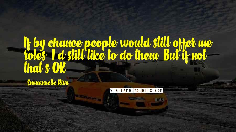 Emmanuelle Riva Quotes: If by chance people would still offer me roles, I'd still like to do them. But if not, that's OK.