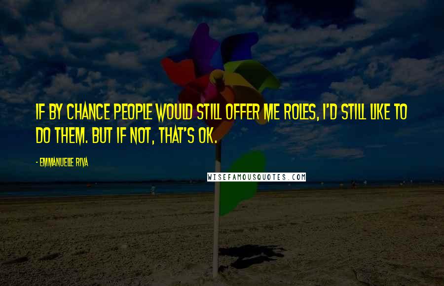 Emmanuelle Riva Quotes: If by chance people would still offer me roles, I'd still like to do them. But if not, that's OK.