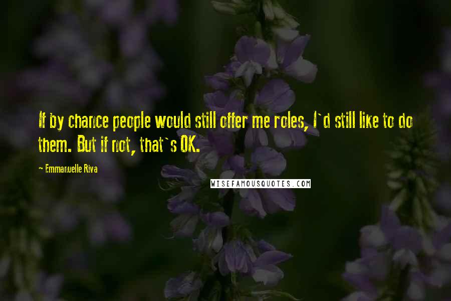 Emmanuelle Riva Quotes: If by chance people would still offer me roles, I'd still like to do them. But if not, that's OK.