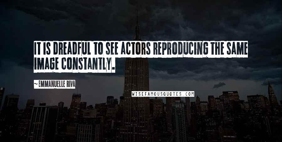 Emmanuelle Riva Quotes: It is dreadful to see actors reproducing the same image constantly.