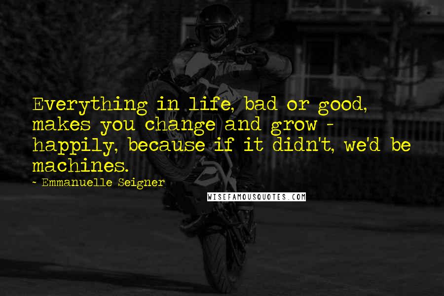 Emmanuelle Seigner Quotes: Everything in life, bad or good, makes you change and grow - happily, because if it didn't, we'd be machines.