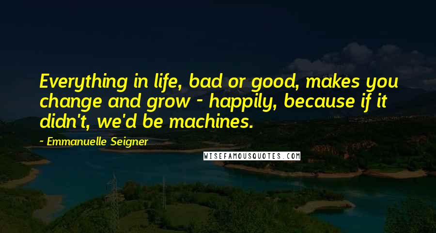 Emmanuelle Seigner Quotes: Everything in life, bad or good, makes you change and grow - happily, because if it didn't, we'd be machines.