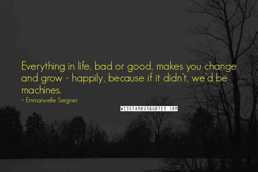 Emmanuelle Seigner Quotes: Everything in life, bad or good, makes you change and grow - happily, because if it didn't, we'd be machines.