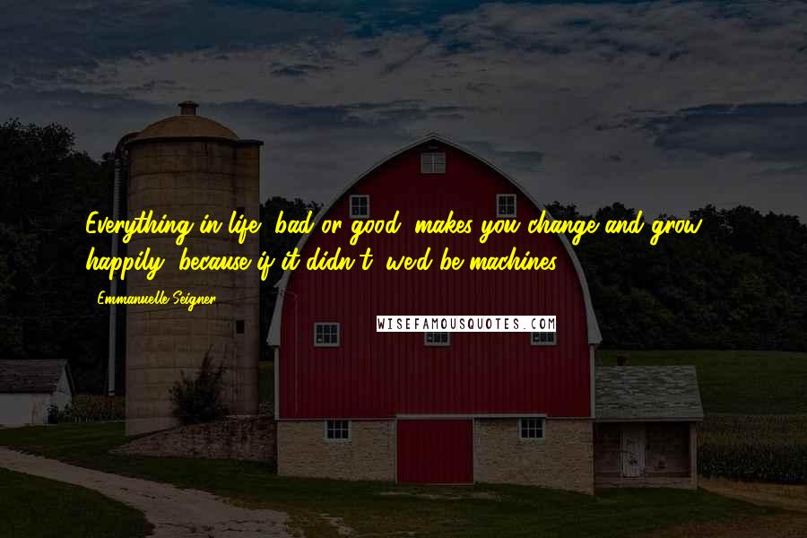 Emmanuelle Seigner Quotes: Everything in life, bad or good, makes you change and grow - happily, because if it didn't, we'd be machines.