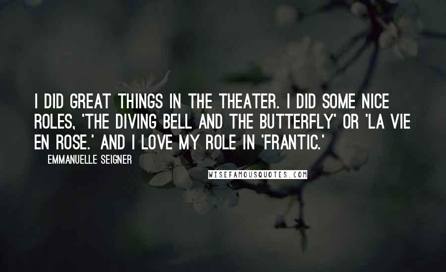 Emmanuelle Seigner Quotes: I did great things in the theater. I did some nice roles, 'The Diving Bell and the Butterfly' or 'La Vie en Rose.' And I love my role in 'Frantic.'