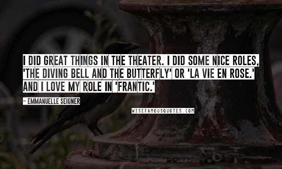 Emmanuelle Seigner Quotes: I did great things in the theater. I did some nice roles, 'The Diving Bell and the Butterfly' or 'La Vie en Rose.' And I love my role in 'Frantic.'