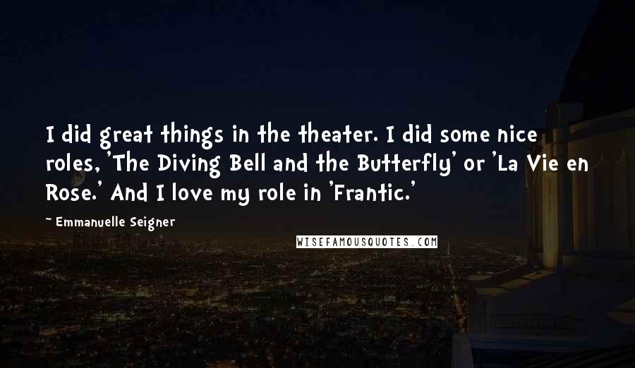 Emmanuelle Seigner Quotes: I did great things in the theater. I did some nice roles, 'The Diving Bell and the Butterfly' or 'La Vie en Rose.' And I love my role in 'Frantic.'