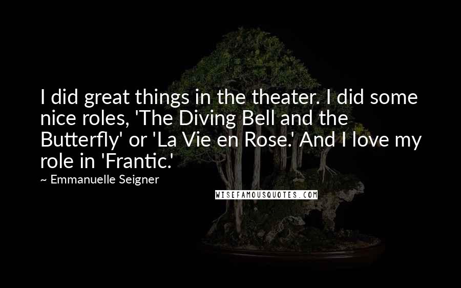 Emmanuelle Seigner Quotes: I did great things in the theater. I did some nice roles, 'The Diving Bell and the Butterfly' or 'La Vie en Rose.' And I love my role in 'Frantic.'