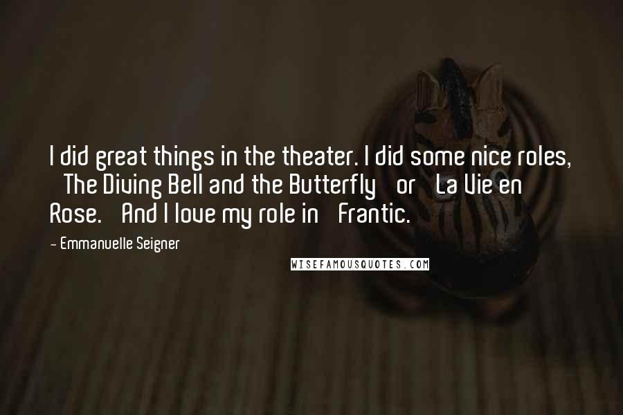Emmanuelle Seigner Quotes: I did great things in the theater. I did some nice roles, 'The Diving Bell and the Butterfly' or 'La Vie en Rose.' And I love my role in 'Frantic.'