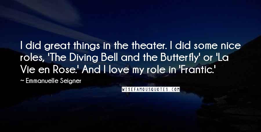 Emmanuelle Seigner Quotes: I did great things in the theater. I did some nice roles, 'The Diving Bell and the Butterfly' or 'La Vie en Rose.' And I love my role in 'Frantic.'