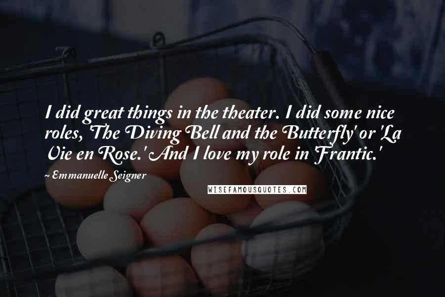Emmanuelle Seigner Quotes: I did great things in the theater. I did some nice roles, 'The Diving Bell and the Butterfly' or 'La Vie en Rose.' And I love my role in 'Frantic.'