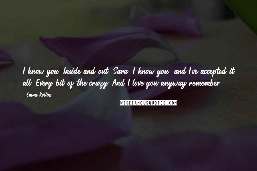 Emme Rollins Quotes: I know you. Inside and out, Sara. I know you, and I've accepted it all. Every bit of the crazy. And I love you anyway remember?