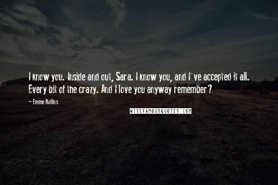 Emme Rollins Quotes: I know you. Inside and out, Sara. I know you, and I've accepted it all. Every bit of the crazy. And I love you anyway remember?