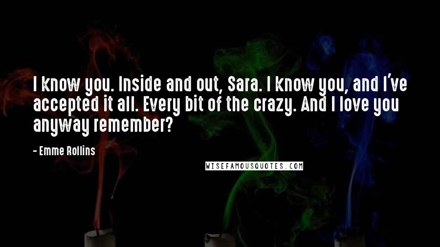 Emme Rollins Quotes: I know you. Inside and out, Sara. I know you, and I've accepted it all. Every bit of the crazy. And I love you anyway remember?