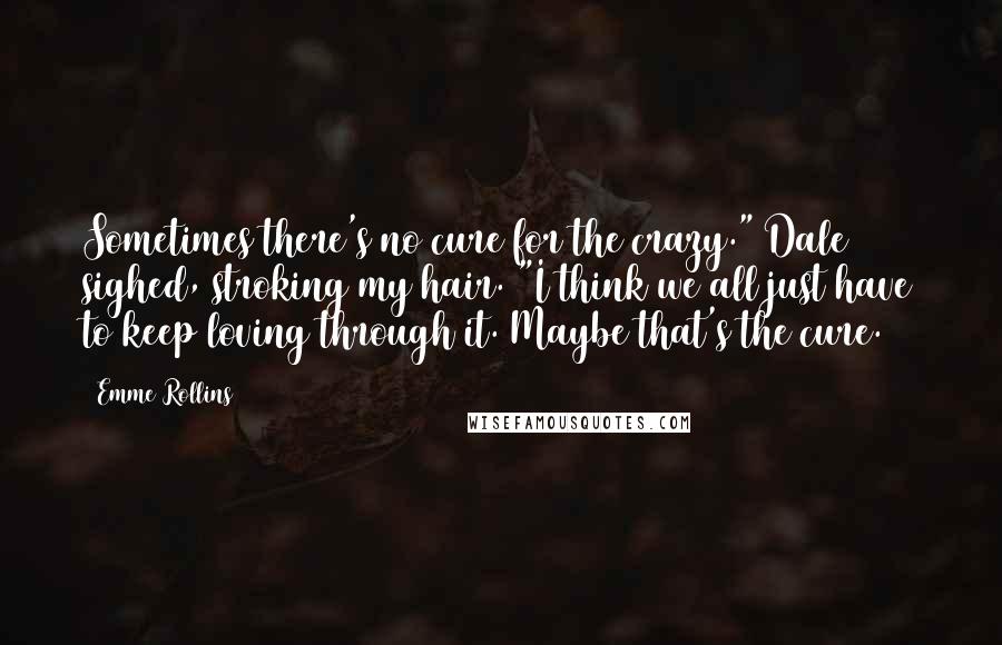 Emme Rollins Quotes: Sometimes there's no cure for the crazy." Dale sighed, stroking my hair. "I think we all just have to keep loving through it. Maybe that's the cure.