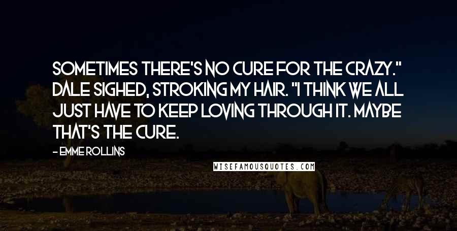 Emme Rollins Quotes: Sometimes there's no cure for the crazy." Dale sighed, stroking my hair. "I think we all just have to keep loving through it. Maybe that's the cure.