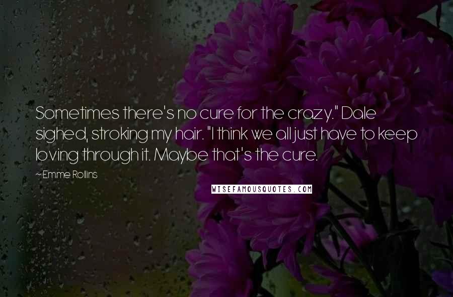 Emme Rollins Quotes: Sometimes there's no cure for the crazy." Dale sighed, stroking my hair. "I think we all just have to keep loving through it. Maybe that's the cure.