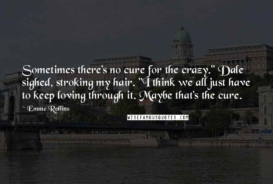 Emme Rollins Quotes: Sometimes there's no cure for the crazy." Dale sighed, stroking my hair. "I think we all just have to keep loving through it. Maybe that's the cure.