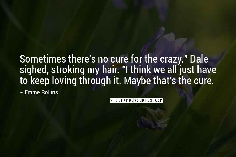 Emme Rollins Quotes: Sometimes there's no cure for the crazy." Dale sighed, stroking my hair. "I think we all just have to keep loving through it. Maybe that's the cure.