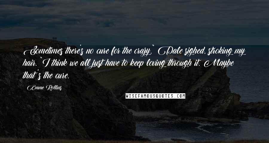 Emme Rollins Quotes: Sometimes there's no cure for the crazy." Dale sighed, stroking my hair. "I think we all just have to keep loving through it. Maybe that's the cure.