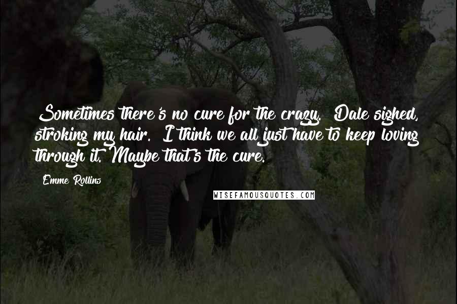 Emme Rollins Quotes: Sometimes there's no cure for the crazy." Dale sighed, stroking my hair. "I think we all just have to keep loving through it. Maybe that's the cure.