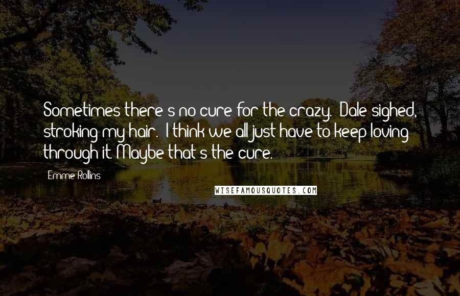 Emme Rollins Quotes: Sometimes there's no cure for the crazy." Dale sighed, stroking my hair. "I think we all just have to keep loving through it. Maybe that's the cure.