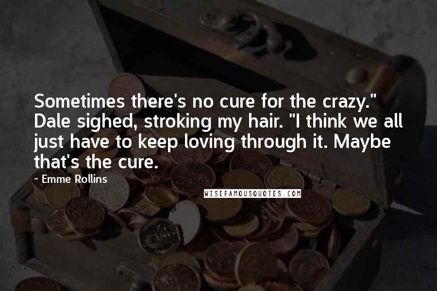 Emme Rollins Quotes: Sometimes there's no cure for the crazy." Dale sighed, stroking my hair. "I think we all just have to keep loving through it. Maybe that's the cure.