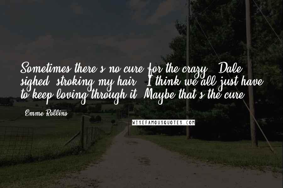 Emme Rollins Quotes: Sometimes there's no cure for the crazy." Dale sighed, stroking my hair. "I think we all just have to keep loving through it. Maybe that's the cure.