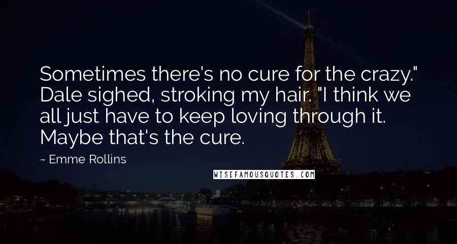 Emme Rollins Quotes: Sometimes there's no cure for the crazy." Dale sighed, stroking my hair. "I think we all just have to keep loving through it. Maybe that's the cure.