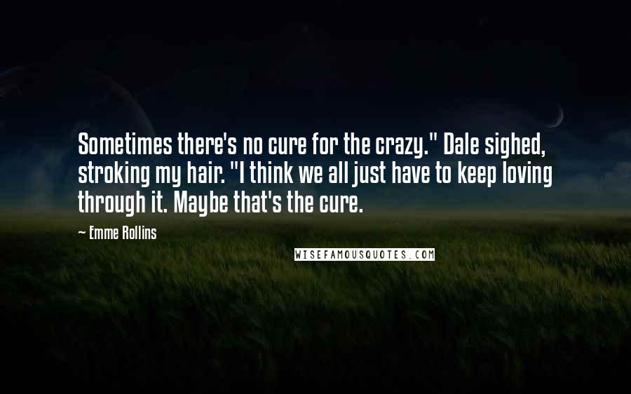 Emme Rollins Quotes: Sometimes there's no cure for the crazy." Dale sighed, stroking my hair. "I think we all just have to keep loving through it. Maybe that's the cure.