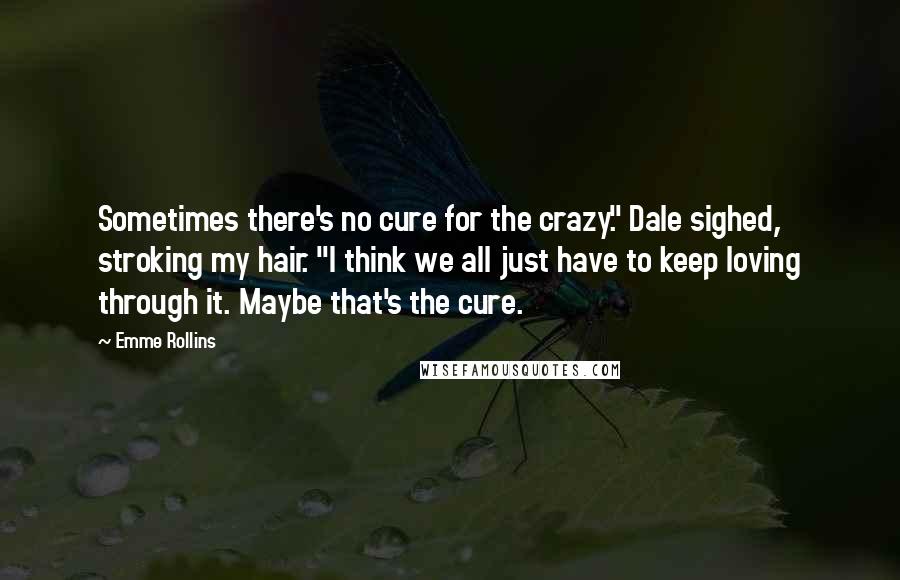 Emme Rollins Quotes: Sometimes there's no cure for the crazy." Dale sighed, stroking my hair. "I think we all just have to keep loving through it. Maybe that's the cure.