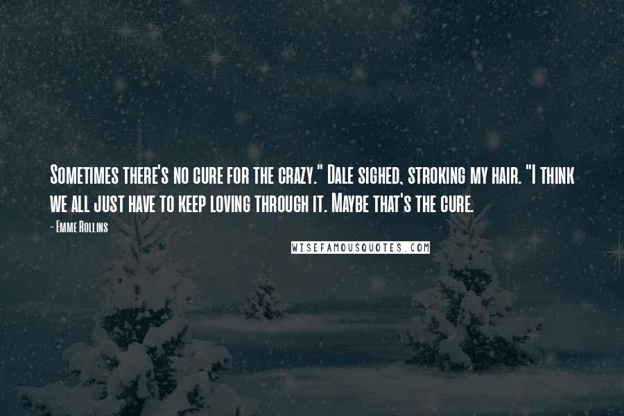 Emme Rollins Quotes: Sometimes there's no cure for the crazy." Dale sighed, stroking my hair. "I think we all just have to keep loving through it. Maybe that's the cure.