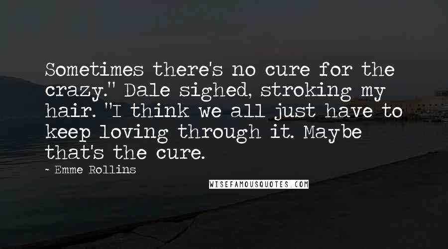 Emme Rollins Quotes: Sometimes there's no cure for the crazy." Dale sighed, stroking my hair. "I think we all just have to keep loving through it. Maybe that's the cure.